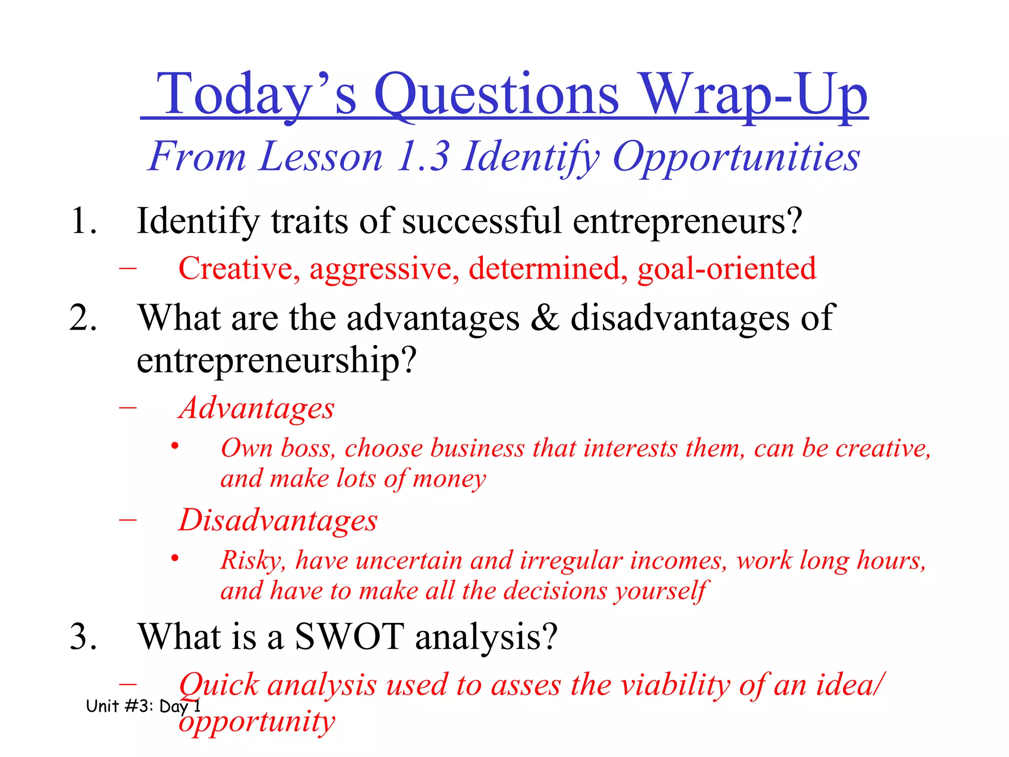   Today’s Questions Wrap-Up From Lesson 1.3 Identify Opportunities Identify traits of successful entrepreneurs? Creative, aggressive, determined, goal-oriented What are the advantages & disadvantages of entrepreneurship? Advantages Own boss, choose business that interests them, can be creative, and make lots of money Disadvantages Risky, have uncertain and irregular incomes, work long hours, and have to make all the decisions yourself What is a SWOT analysis? Quick analysis used to asses the viability of an idea/ opportunity Unit #3: Day 1 