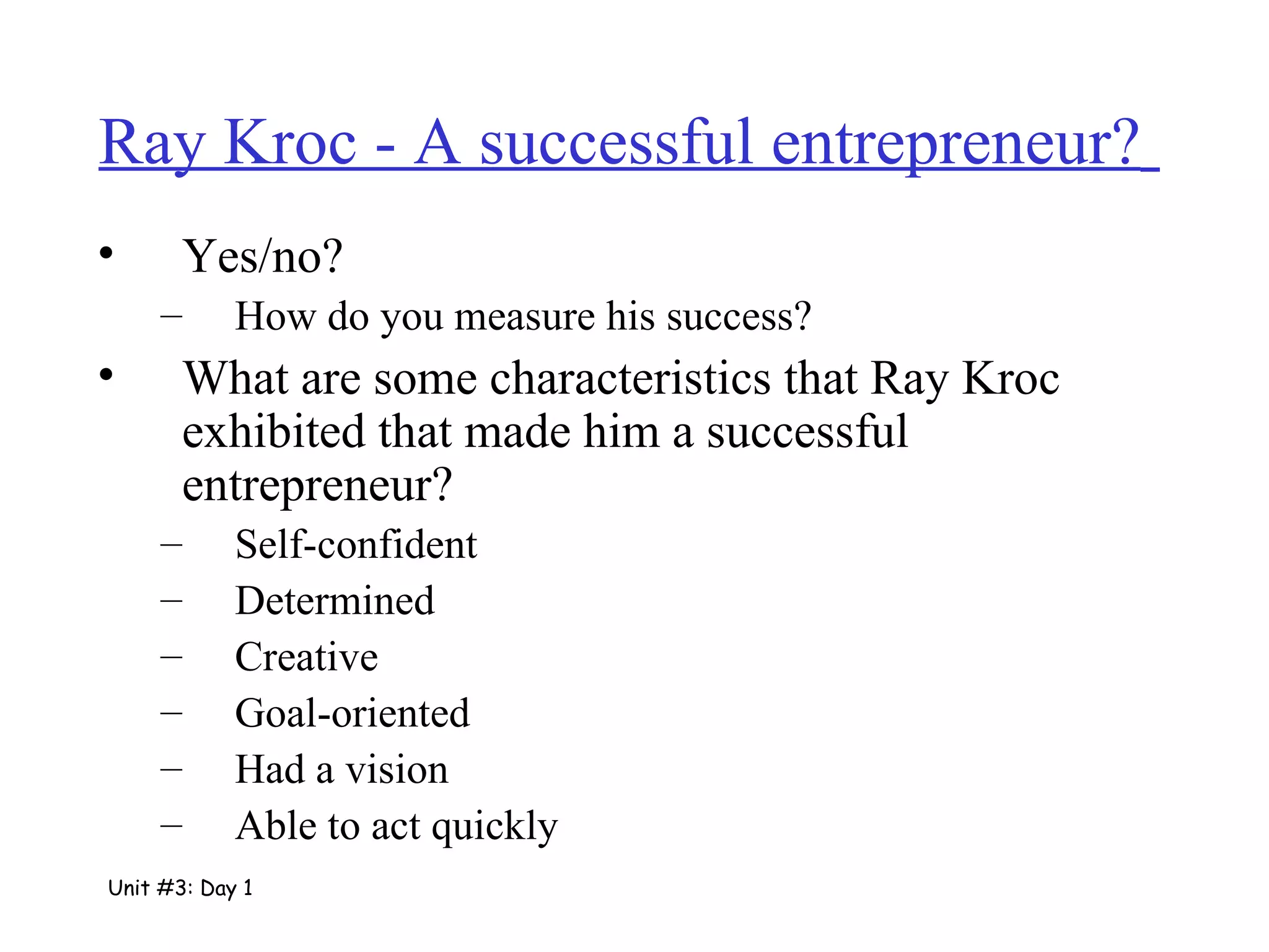 Ray Kroc - A successful entrepreneur?   Yes/no? How do you measure his success? What are some characteristics that Ray Kroc exhibited that made him a successful entrepreneur? Self-confident Determined Creative Goal-oriented Had a vision Able to act quickly Unit #3: Day 1 