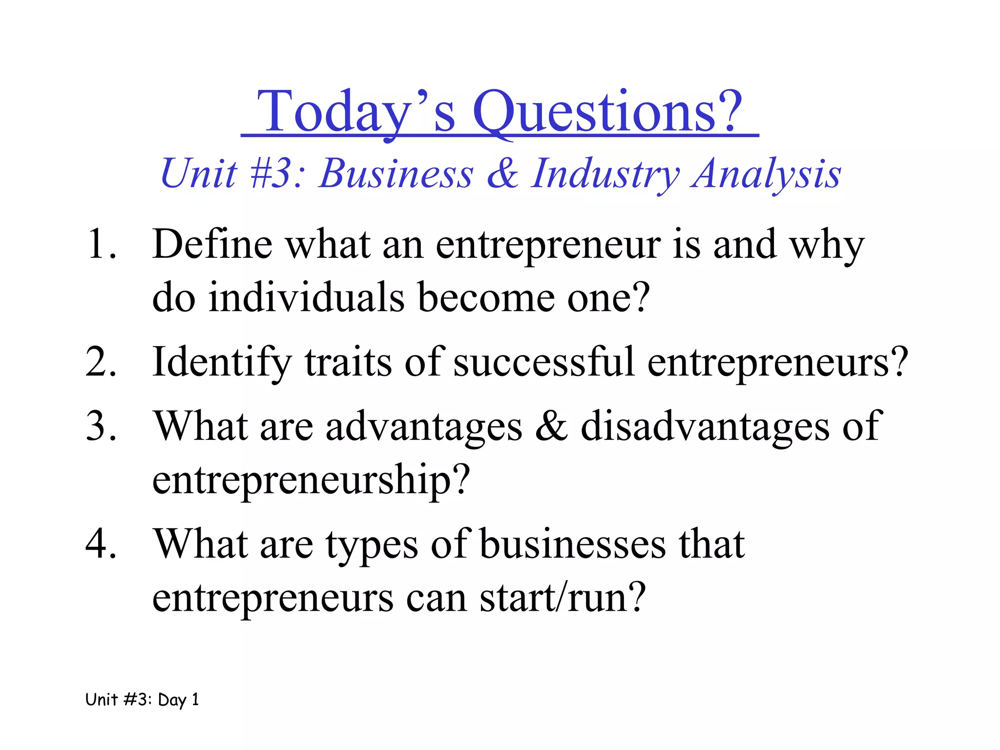 Define what an entrepreneur is and why do individuals become one? Identify traits of successful entrepreneurs? What are advantages & disadvantages of entrepreneurship? What are types of businesses that entrepreneurs can start/run?   Today’s Questions?  Unit #3: Business & Industry Analysis Unit #3: Day 1 