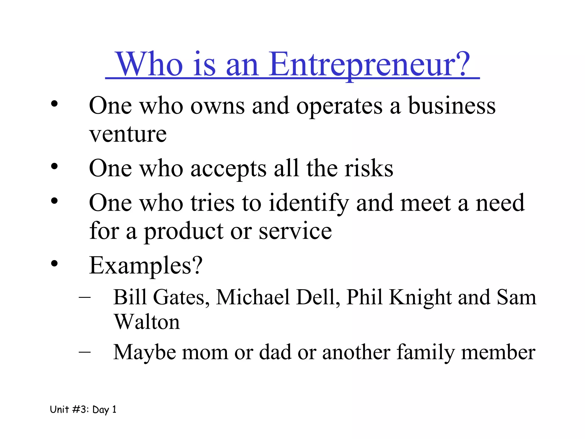 Who is an Entrepreneur?  One who owns and operates a business venture One who accepts all the risks One who tries to identify and meet a need for a product or service Examples? Bill Gates, Michael Dell, Phil Knight and Sam Walton  Maybe mom or dad or another family member Unit #3: Day 1 