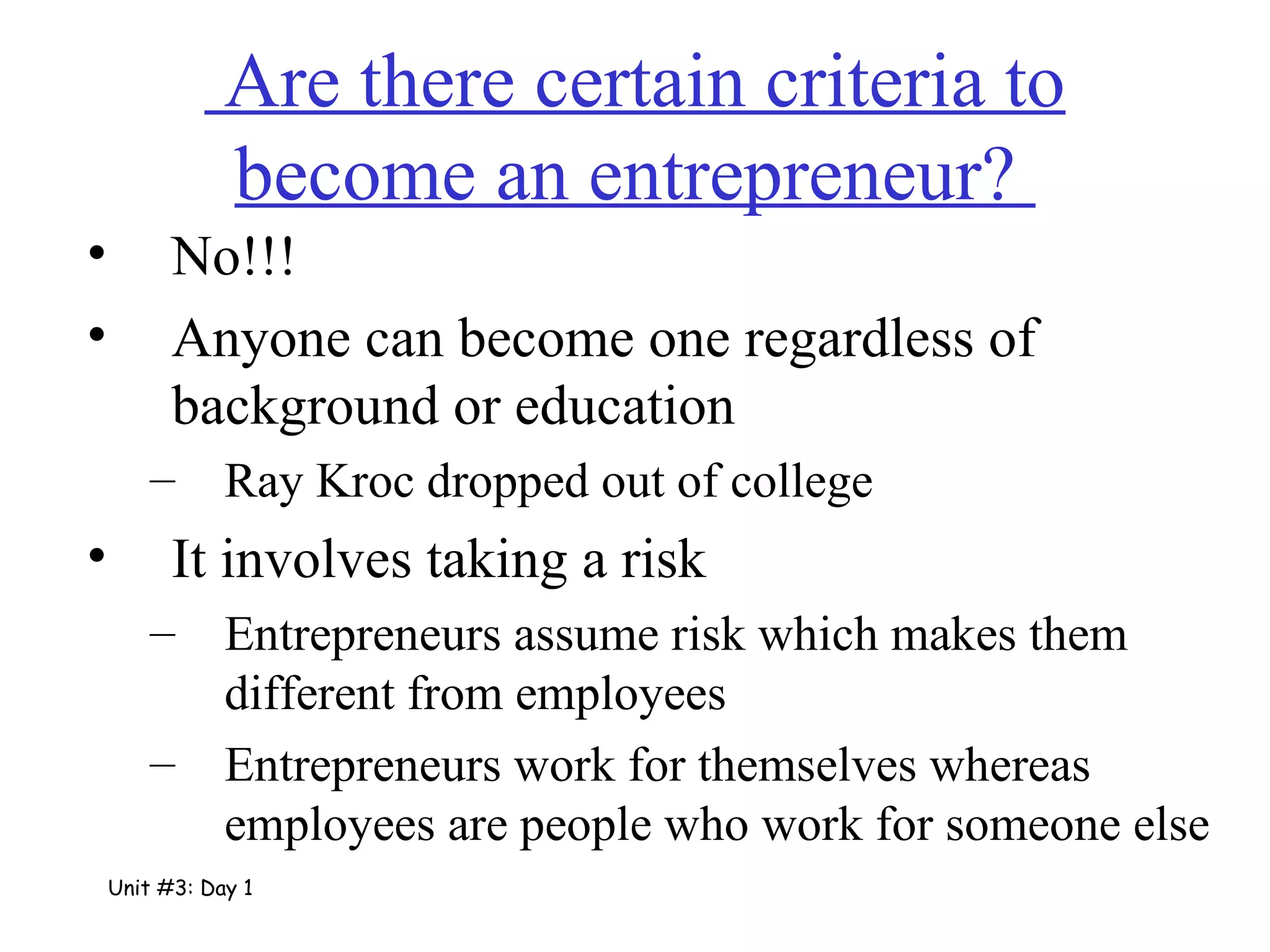 Are there certain criteria to become an entrepreneur?  No!!! Anyone can become one regardless of background or education Ray Kroc dropped out of college It involves taking a risk Entrepreneurs assume risk which makes them different from employees Entrepreneurs work for themselves whereas employees are people who work for someone else Unit #3: Day 1 