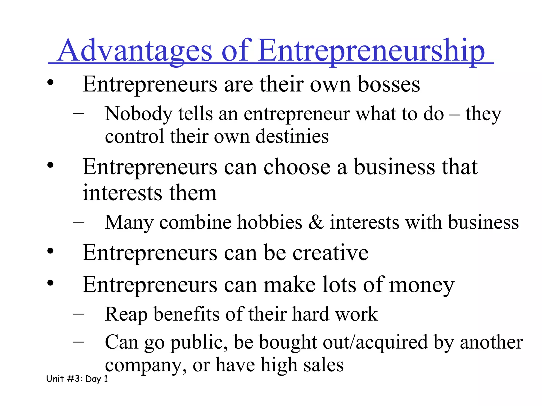 Advantages of Entrepreneurship  Entrepreneurs are their own bosses Nobody tells an entrepreneur what to do – they control their own destinies Entrepreneurs can choose a business that interests them Many combine hobbies & interests with business Entrepreneurs can be creative Entrepreneurs can make lots of money Reap benefits of their hard work  Can go public, be bought out/acquired by another company, or have high sales Unit #3: Day 1 