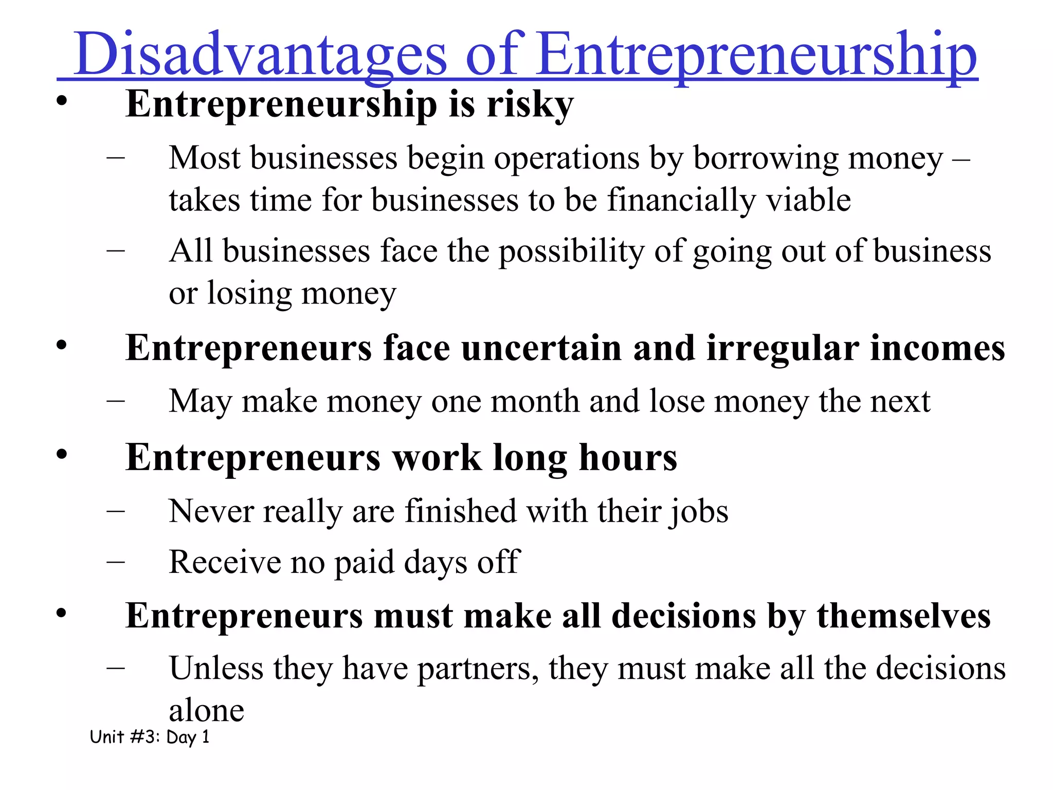 Disadvantages of Entrepreneurship  Entrepreneurship is risky Most businesses begin operations by borrowing money – takes time for businesses to be financially viable All businesses face the possibility of going out of business or losing money Entrepreneurs face uncertain and irregular incomes May make money one month and lose money the next Entrepreneurs work long hours Never really are finished with their jobs Receive no paid days off  Entrepreneurs must make all decisions by themselves Unless they have partners, they must make all the decisions alone Unit #3: Day 1 