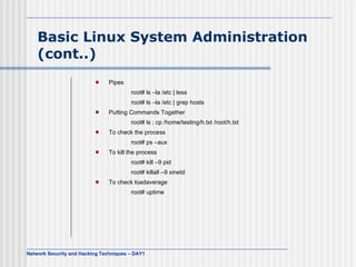 Basic Linux System Administration
    (cont..)
                              Pipes
                                        root# ls –la /etc | less
                                        root# ls –la /etc | grep hosts
                              Putting Commands Together
                                        root# ls ; cp /home/testing/h.txt /root/h.txt
                              To check the process
                                        root# ps –aux
                              To kill the process
                                        root# kill –9 pid
                                        root# killall –9 xinetd
                              To check loadaverage
                                        root# uptime




Network Security and Hacking Techniques – DAY1
 