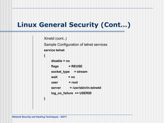 Linux General Security (Cont…)
                          Xinetd (cont..)
                          Sample Configuration of telnet services
                          service telnet
                          {
                                disable = no
                                flags            = REUSE
                                socket_type         = stream
                                wait             = no
                                user             = root
                                server           = /usr/sbin/in.telnetd
                                log_on_failure += USERID
                          }




Network Security and Hacking Techniques – DAY1
 
