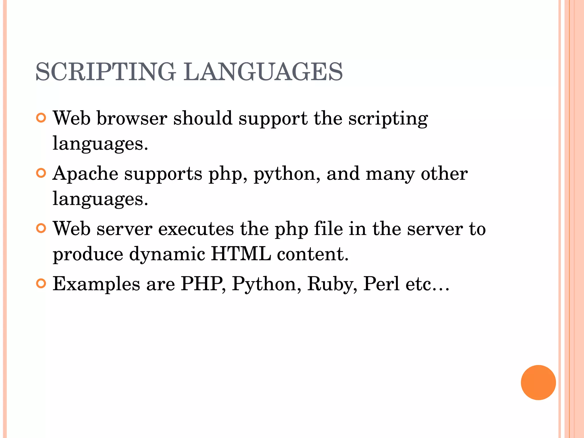 SCRIPTING LANGUAGES Web browser should support the scripting languages. Apache supports php, python, and many other languages. Web server executes the php file in the server to produce dynamic HTML content. Examples are PHP, Python, Ruby, Perl etc… 