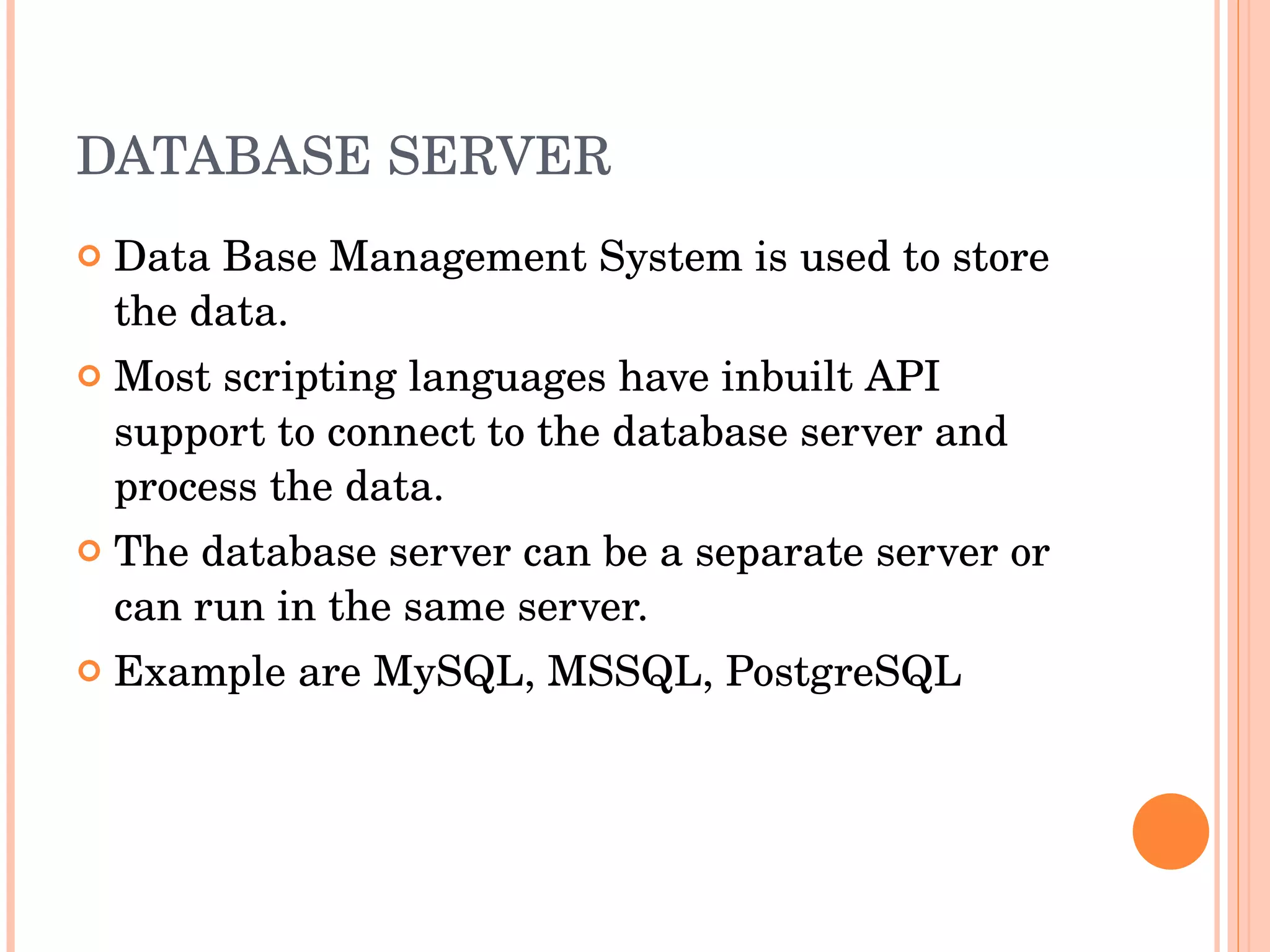 DATABASE SERVER Data Base Management System is used to store the data. Most scripting languages have inbuilt API support to connect to the database server and process the data. The database server can be a separate server or can run in the same server. Example are MySQL, MSSQL, PostgreSQL 