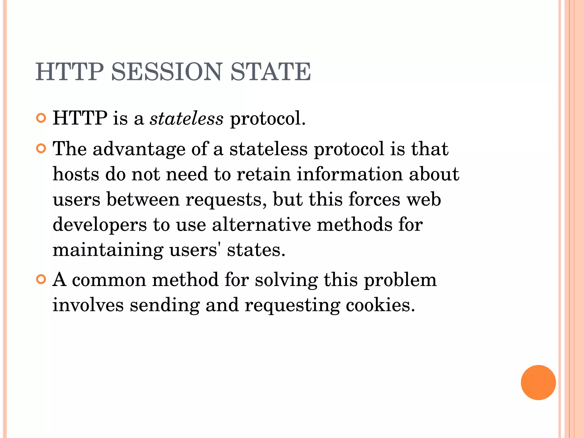 HTTP SESSION STATE HTTP is a  stateless  protocol. The advantage of a stateless protocol is that hosts do not need to retain information about users between requests, but this forces web developers to use alternative methods for maintaining users' states. A common method for solving this problem involves sending and requesting cookies. 