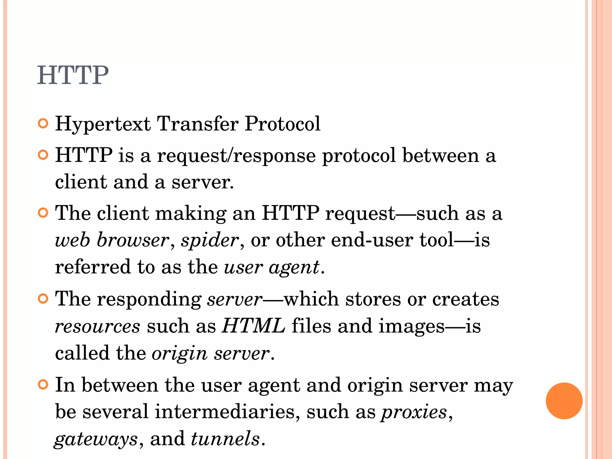 HTTP Hypertext Transfer Protocol HTTP is a request/response protocol between a client and a server. The client making an HTTP request—such as a  web browser ,  spider , or other end-user tool—is referred to as the  user agent .  The responding  server —which stores or creates  resources  such as  HTML  files and images—is called the  origin server .  In between the user agent and origin server may be several intermediaries, such as  proxies ,  gateways , and  tunnels . 