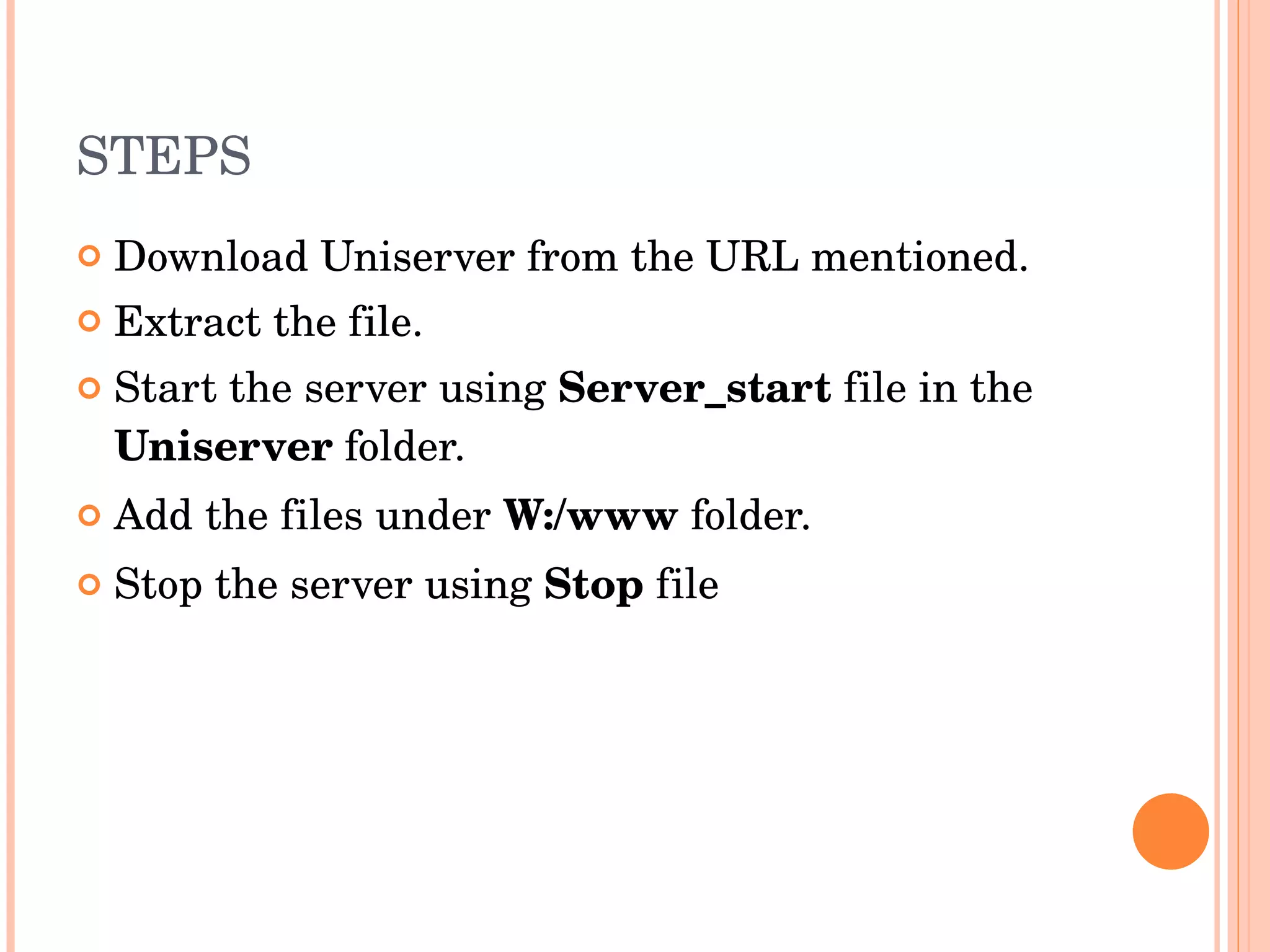 STEPS  Download Uniserver from the URL mentioned. Extract the file. Start the server using  Server_start  file in the  Uniserver  folder. Add the files under  W:/www  folder. Stop the server using  Stop  file 