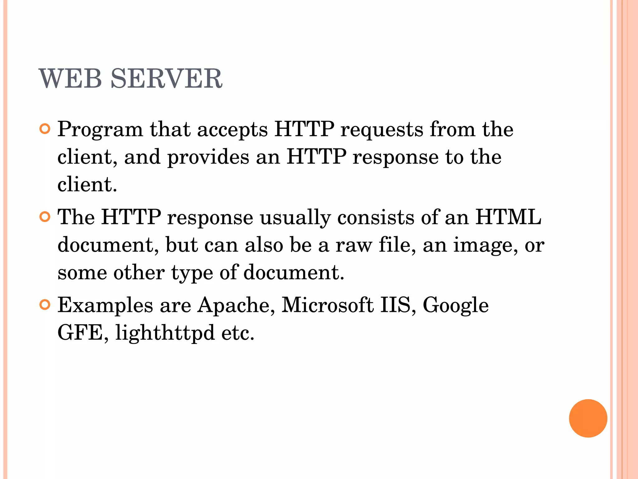 WEB SERVER Program that accepts HTTP requests from the client, and provides an HTTP response to the client.  The HTTP response usually consists of an HTML document, but can also be a raw file, an image, or some other type of document. Examples are Apache, Microsoft IIS, Google GFE, lighthttpd etc. 