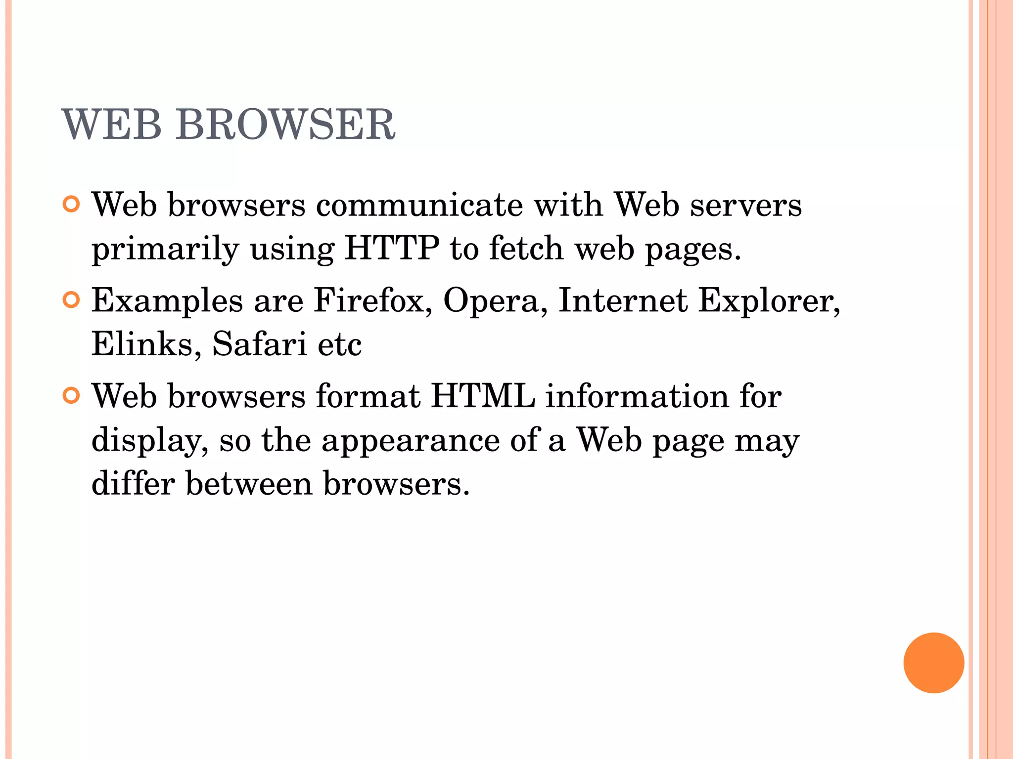 WEB BROWSER Web browsers communicate with Web servers primarily using HTTP to fetch web pages. Examples are Firefox, Opera, Internet Explorer, Elinks, Safari etc Web browsers format HTML information for display, so the appearance of a Web page may differ between browsers. 