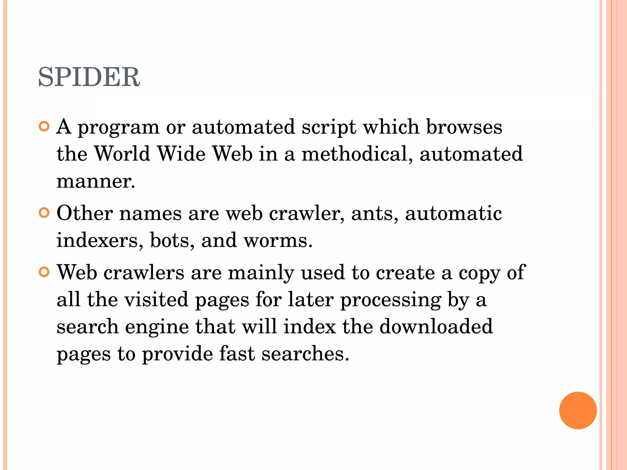 SPIDER A program or automated script which browses the World Wide Web in a methodical, automated manner. Other names are web crawler, ants, automatic indexers, bots, and worms. Web crawlers are mainly used to create a copy of all the visited pages for later processing by a search engine that will index the downloaded pages to provide fast searches. 