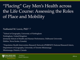 ‚Placing‛ Gay Men’s Health across
the Life Course: Assessing the Roles
of Place and Mobility
Nathaniel M. Lewis, PhD 1, 2
1 School of Geography, University of Nottingham

Nottingham, United Kingdom
(formerly School of Health and Human Performance, Dalhousie University
Halifax, Nova Scotia, Canada)
2

Population Health Intervention Research Network (PHIRNET) National Research Intern,
Department of Geography, University of Toronto Mississauga
Mississauga, Ontario, Canada
Faculty of
Health Professions

dal.ca

 