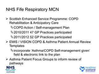 NHS Fife Respiratory MCN

 Scottish Enhanced Service Programme: COPD
  Rehabilitation & Anticipatory Care
    COPD Action / Self-management Plan
    2010/2011 47 GP Practices participated
    2011/2012 52 GP Practices participated
 EMIS / VISION COPD & Asthma Patient Annual Review
  Templates
    incorporate ‘Asthma/COPD Self-management given’
     field & electronic link to the plan
 Asthma Patient Focus Groups to inform review of
  pathways
 