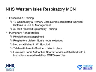 NHS Western Isles Respiratory MCN
 Education & Training
    16 Community & Primary Care Nurses completed Warwick
     Diploma in COPD Management
    30 staff received Spirometry Training
 Pulmonary Rehabilitation
    Physiotherapist appointed
    Respiratory Liaison Nurse hours extended
    Hub established in WI Hospital
    Telehealth links to Southern Isles in place
    Links with Local Authorities Sports Service established with 4
     Instructors trained to deliver COPD exercise
 
