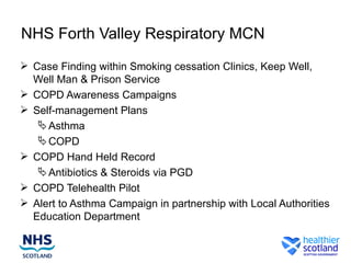 NHS Forth Valley Respiratory MCN
 Case Finding within Smoking cessation Clinics, Keep Well,
  Well Man & Prison Service
 COPD Awareness Campaigns
 Self-management Plans
    Asthma
    COPD
 COPD Hand Held Record
    Antibiotics & Steroids via PGD
 COPD Telehealth Pilot
 Alert to Asthma Campaign in partnership with Local Authorities
  Education Department
 