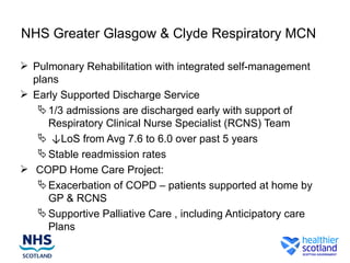 NHS Greater Glasgow & Clyde Respiratory MCN

 Pulmonary Rehabilitation with integrated self-management
  plans
 Early Supported Discharge Service
    1/3 admissions are discharged early with support of
     Respiratory Clinical Nurse Specialist (RCNS) Team
    ↓LoS from Avg 7.6 to 6.0 over past 5 years
    Stable readmission rates
 COPD Home Care Project:
    Exacerbation of COPD – patients supported at home by
     GP & RCNS
    Supportive Palliative Care , including Anticipatory care
     Plans
 
