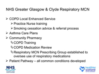 NHS Greater Glasgow & Clyde Respiratory MCN

 COPD Local Enhanced Service
    Practice Nurse training
    Smoking cessation advice & referral process
 Asthma Care Plans
 Community Pharmacy
    COPD Training
    COPD Medication Review
    Respiratory MCN Prescribing Group established to
     oversee use of respiratory medications
 Patient Pathway – all common conditions developed
 