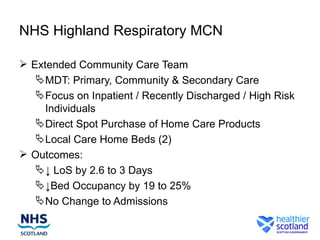 NHS Highland Respiratory MCN

 Extended Community Care Team
    MDT: Primary, Community & Secondary Care
    Focus on Inpatient / Recently Discharged / High Risk
     Individuals
    Direct Spot Purchase of Home Care Products
    Local Care Home Beds (2)
 Outcomes:
    ↓ LoS by 2.6 to 3 Days
    ↓Bed Occupancy by 19 to 25%
    No Change to Admissions
 