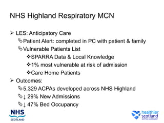 NHS Highland Respiratory MCN

 LES: Anticipatory Care
    Patient Alert: completed in PC with patient & family
    Vulnerable Patients List
      SPARRA Data & Local Knowledge
      1% most vulnerable at risk of admission
      Care Home Patients
 Outcomes:
    5,329 ACPAs developed across NHS Highland
    ↓ 29% New Admissions
    ↓ 47% Bed Occupancy
 
