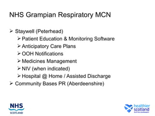 NHS Grampian Respiratory MCN

 Staywell (Peterhead)
    Patient Education & Monitoring Software
    Anticipatory Care Plans
    OOH Notifications
    Medicines Management
    NIV (when indicated)
    Hospital @ Home / Assisted Discharge
 Community Bases PR (Aberdeenshire)
 