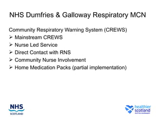 NHS Dumfries & Galloway Respiratory MCN

Community Respiratory Warning System (CREWS)
 Mainstream CREWS
 Nurse Led Service
 Direct Contact with RNS
 Community Nurse Involvement
 Home Medication Packs (partial implementation)
 