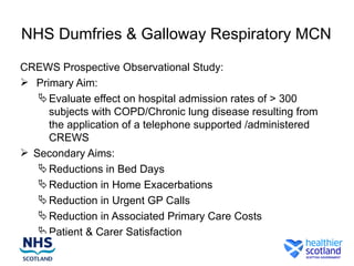 NHS Dumfries & Galloway Respiratory MCN

CREWS Prospective Observational Study:
 Primary Aim:
    Evaluate effect on hospital admission rates of > 300
     subjects with COPD/Chronic lung disease resulting from
     the application of a telephone supported /administered
     CREWS
 Secondary Aims:
    Reductions in Bed Days
    Reduction in Home Exacerbations
    Reduction in Urgent GP Calls
    Reduction in Associated Primary Care Costs
    Patient & Carer Satisfaction
 