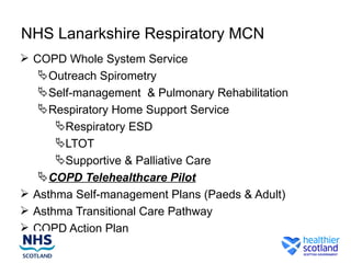 NHS Lanarkshire Respiratory MCN
 COPD Whole System Service
    Outreach Spirometry
    Self-management & Pulmonary Rehabilitation
    Respiratory Home Support Service
      Respiratory ESD
      LTOT
      Supportive & Palliative Care
    COPD Telehealthcare Pilot
 Asthma Self-management Plans (Paeds & Adult)
 Asthma Transitional Care Pathway
 COPD Action Plan
 