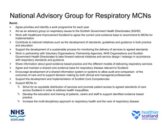 National Advisory Group for Respiratory MCNs
Remit:
 Agree priorities and identify a work programme for each year
 Act as an advisory group on respiratory issues to the Scottish Government Health Directorates (SGHD)
 Work with Healthcare Improvement Scotland to agree the current core evidence base to recommend to MCNs for
   implementation
 Contribute to national initiatives such as the development of standards, guidelines and guidance in both practice
   and education
 Support the development of a sustainable process for monitoring the delivery of services to agreed standards
 Work in partnership with Voluntary Organisations; Partnership Agencies, NHS Organisations and Scottish
   Government Health Directorates to take forward national initiatives and service design / redesign in accordance
   with respiratory standards and guidance
 Share information about good evidence based practice and the different models of delivering respiratory services
 Agree and maintain a shared core evidence base for respiratory disease relevant to Scotland
 Encourage development of a shared information system or systems to allow audit and comparison of the
   outcomes of care and to support decision making by both clinical and managerial professionals
 Support the development and implementation of Scottish Core Competencies
 Support MCNs to:
       Strive for an equitable distribution of services and promote patient access to agreed standards of care
         across Scotland in order to address health inequalities
       Develop the education and training of patients, carers and staff to support identified evidence based
         practice
       Increase the multi-disciplinary approach to respiratory health and the care of respiratory disease
 