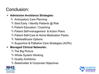Conclusion:
 Admission Avoidance Strategies:
   Anticipatory Care Planning
    Start Early / Identify Patients @ Risk
    Patient Education / Coaching
    Patient Self-management & Action Plans
    Patient Self-Care & Home Medication Packs
    Telehealthcare Options
    Supportive & Palliative Care Strategies (ACPs)
 Managed Clinical Networks:
    The Big Picture
    Whole System Working
    Quality Ambitions
    Stakeholder & Corporate Objectives
 