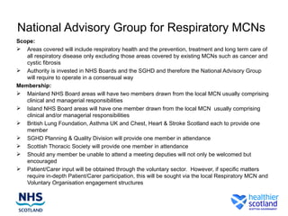 National Advisory Group for Respiratory MCNs
Scope:
 Areas covered will include respiratory health and the prevention, treatment and long term care of
   all respiratory disease only excluding those areas covered by existing MCNs such as cancer and
   cystic fibrosis
 Authority is invested in NHS Boards and the SGHD and therefore the National Advisory Group
   will require to operate in a consensual way
Membership:
 Mainland NHS Board areas will have two members drawn from the local MCN usually comprising
   clinical and managerial responsibilities
 Island NHS Board areas will have one member drawn from the local MCN usually comprising
   clinical and/or managerial responsibilities
 British Lung Foundation, Asthma UK and Chest, Heart & Stroke Scotland each to provide one
   member
 SGHD Planning & Quality Division will provide one member in attendance
 Scottish Thoracic Society will provide one member in attendance
 Should any member be unable to attend a meeting deputies will not only be welcomed but
   encouraged
 Patient/Carer input will be obtained through the voluntary sector. However, if specific matters
   require in-depth Patient/Carer participation, this will be sought via the local Respiratory MCN and
   Voluntary Organisation engagement structures
 