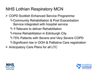 NHS Lothian Respiratory MCN
 COPD Scottish Enhanced Service Programme:
    Community Rehabilitation & Post Exacerbation
     Service integrated with hospital service
    ↑Telecare to deliver Rehabilitation
    Home Rehabilitation in Edinburgh City
    75% Patients with Severe and Very Severe COPD
    Significant rise in OOH & Palliative Care registration
 Anticipatory Care Plans for all LTC
 