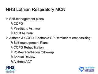 NHS Lothian Respiratory MCN

 Self-management plans
    COPD
    Paediatric Asthma
    Adult Asthma
 Asthma & COPD Electronic GP Reminders emphasising:
    Self-management Plans
    COPD Rehabilitation
    Post-exacerbation follow-up
    Annual Review
    Asthma ACT
 