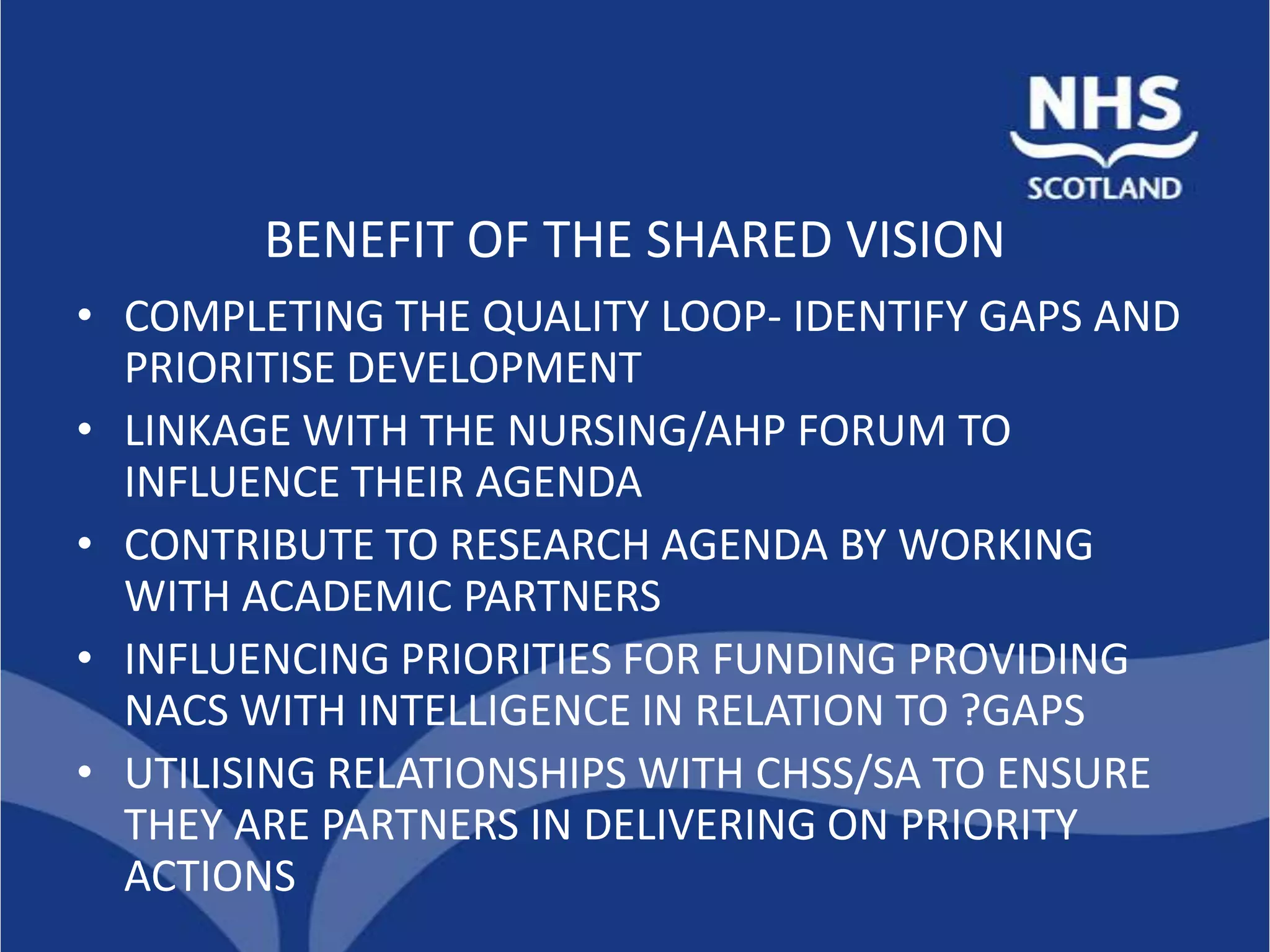 BENEFIT OF THE SHARED VISION
• COMPLETING THE QUALITY LOOP- IDENTIFY GAPS AND
  PRIORITISE DEVELOPMENT
• LINKAGE WITH THE NURSING/AHP FORUM TO
  INFLUENCE THEIR AGENDA
• CONTRIBUTE TO RESEARCH AGENDA BY WORKING
  WITH ACADEMIC PARTNERS
• INFLUENCING PRIORITIES FOR FUNDING PROVIDING
  NACS WITH INTELLIGENCE IN RELATION TO ?GAPS
• UTILISING RELATIONSHIPS WITH CHSS/SA TO ENSURE
  THEY ARE PARTNERS IN DELIVERING ON PRIORITY
  ACTIONS
 