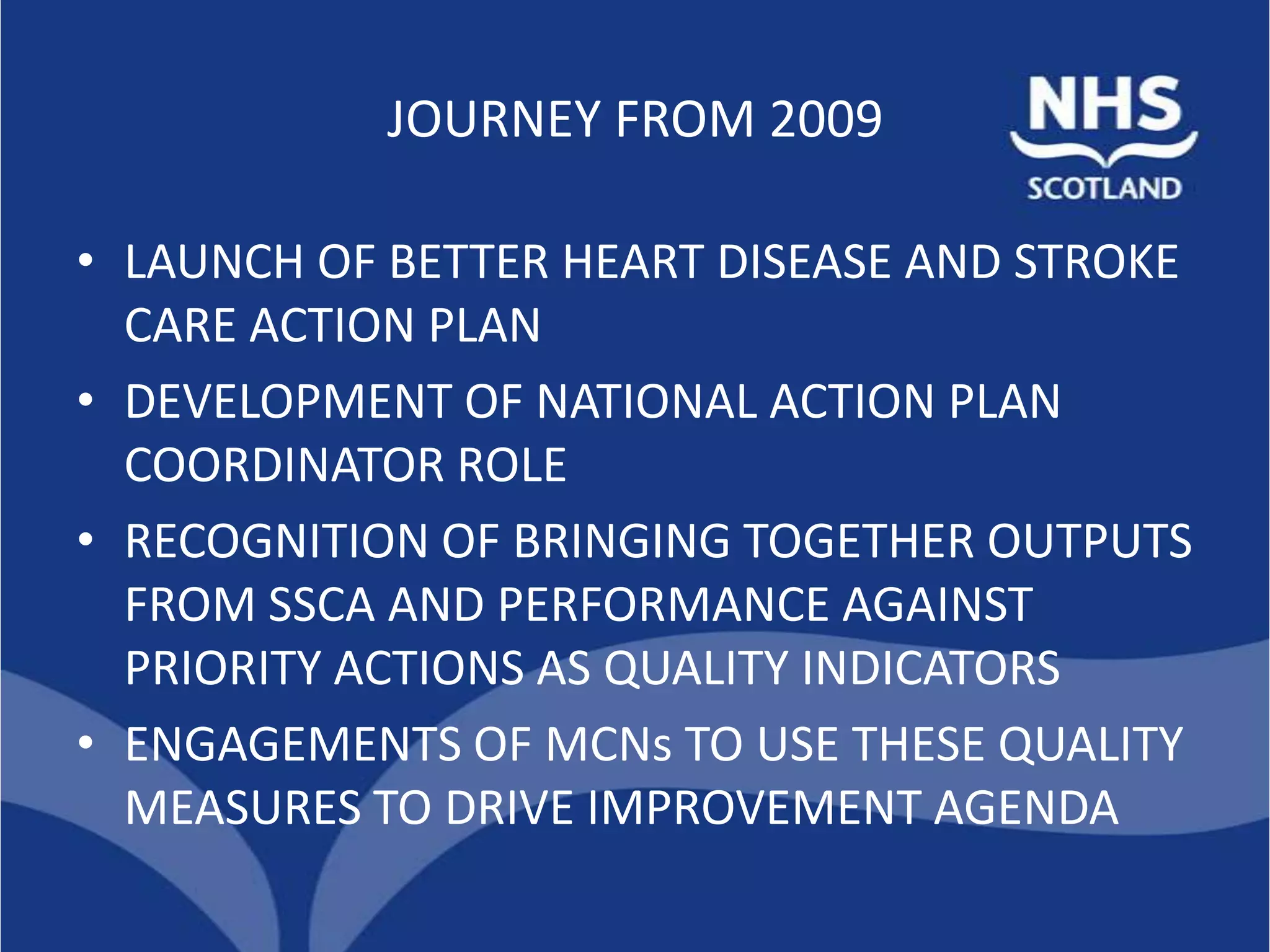 JOURNEY FROM 2009

• LAUNCH OF BETTER HEART DISEASE AND STROKE
  CARE ACTION PLAN
• DEVELOPMENT OF NATIONAL ACTION PLAN
  COORDINATOR ROLE
• RECOGNITION OF BRINGING TOGETHER OUTPUTS
  FROM SSCA AND PERFORMANCE AGAINST
  PRIORITY ACTIONS AS QUALITY INDICATORS
• ENGAGEMENTS OF MCNs TO USE THESE QUALITY
  MEASURES TO DRIVE IMPROVEMENT AGENDA
 