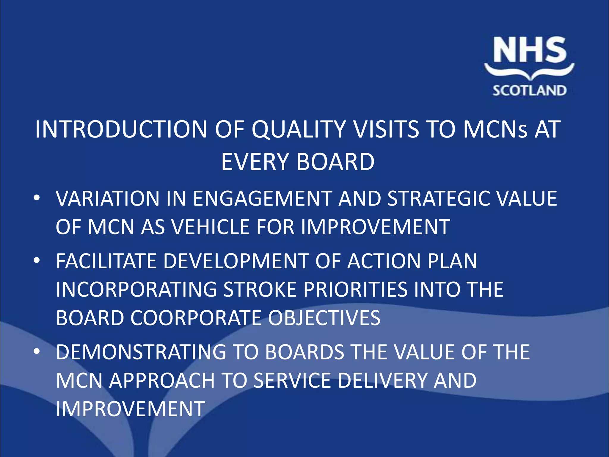INTRODUCTION OF QUALITY VISITS TO MCNs AT
             EVERY BOARD
• VARIATION IN ENGAGEMENT AND STRATEGIC VALUE
  OF MCN AS VEHICLE FOR IMPROVEMENT
• FACILITATE DEVELOPMENT OF ACTION PLAN
  INCORPORATING STROKE PRIORITIES INTO THE
  BOARD COORPORATE OBJECTIVES
• DEMONSTRATING TO BOARDS THE VALUE OF THE
  MCN APPROACH TO SERVICE DELIVERY AND
  IMPROVEMENT
 
