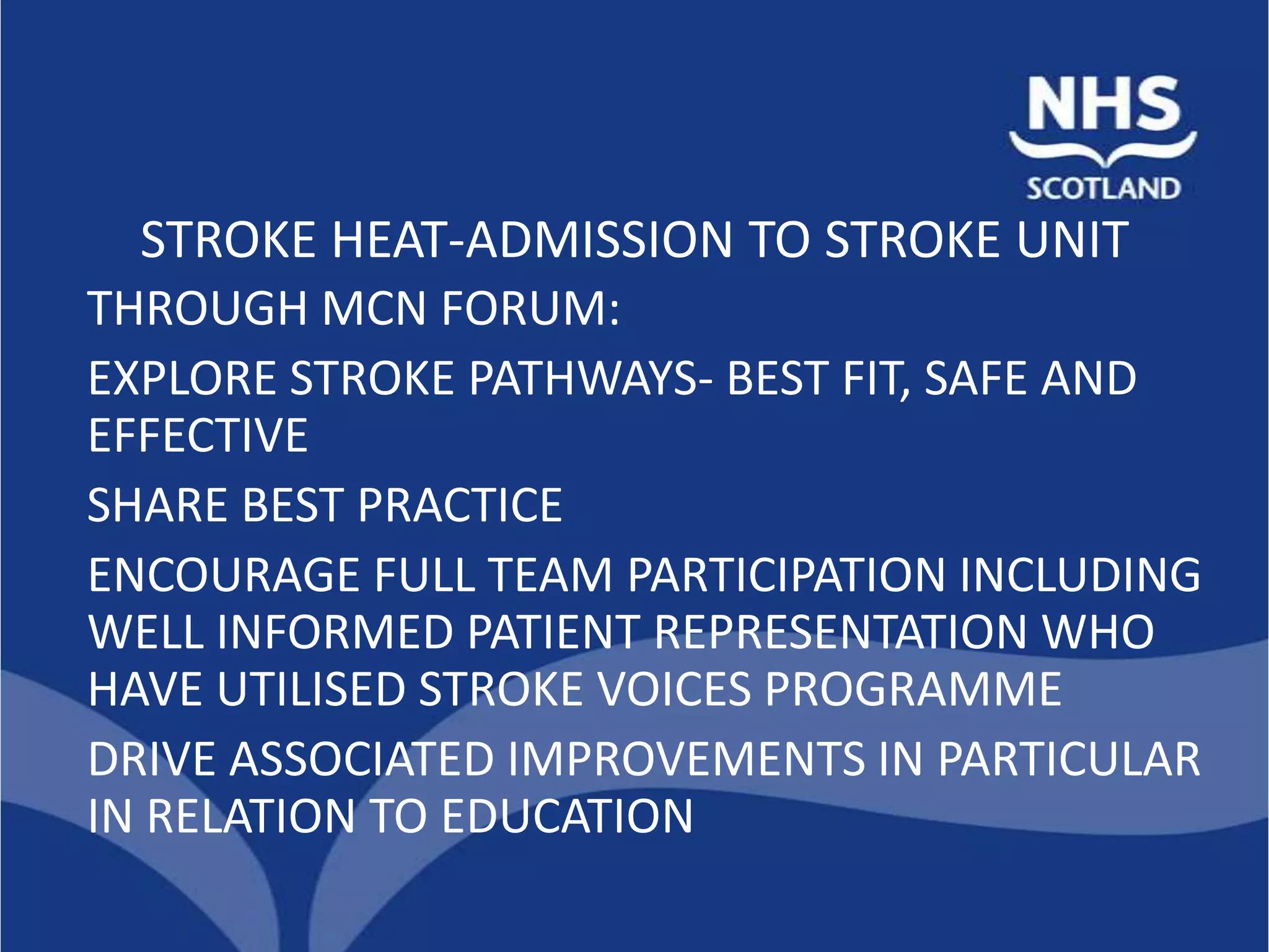 STROKE HEAT-ADMISSION TO STROKE UNIT
THROUGH MCN FORUM:
EXPLORE STROKE PATHWAYS- BEST FIT, SAFE AND
EFFECTIVE
SHARE BEST PRACTICE
ENCOURAGE FULL TEAM PARTICIPATION INCLUDING
WELL INFORMED PATIENT REPRESENTATION WHO
HAVE UTILISED STROKE VOICES PROGRAMME
DRIVE ASSOCIATED IMPROVEMENTS IN PARTICULAR
IN RELATION TO EDUCATION
 