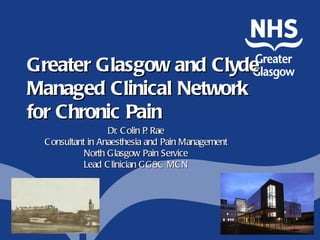 Greater Glasgow and Clyde
Managed Clinical Network
for Chronic Pain
                  Dr. C olin P Rae
                              .
 C onsultant in Anaesthesia and Pain Management
            North Glasgow Pain Service
            Lead C linician GG&C MC N
 