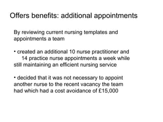 Offers benefits: additional appointments

 By reviewing current nursing templates and
 appointments a team

 • created an additional 10 nurse practitioner and
      14 practice nurse appointments a week while
 still maintaining an efficient nursing service

 • decided that it was not necessary to appoint
 another nurse to the recent vacancy the team
 had which had a cost avoidance of £15,000
 