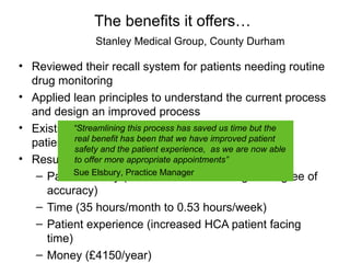 The benefits it offers…
                Stanley Medical Group, County Durham

• Reviewed their recall system for patients needing routine
  drug monitoring
• Applied lean principles to understand the current process
  and design an improved process
• Existing “Streamlining thisto inconsistencies, waste and
            system lead process has saved us time but the
  patient safetyand the patient that we have improved patient
           real benefit has been
           safety
                    risk          experience, as we are now able
• Results: to offer more appropriate appointments”
           Sue Elsbury, Practice Manager
   – Patient Safety (faster lead time and higher degree of
     accuracy)
   – Time (35 hours/month to 0.53 hours/week)
   – Patient experience (increased HCA patient facing
     time)
   – Money (£4150/year)
 