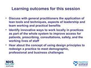 Learning outcomes for this session

• Discuss with general practitioners the application of
  lean tools and techniques, aspects of leadership and
  team working and practical benefits
• Identify innovative ways to work locally in practices
  as part of the whole system to improve access for
  patients, prescribing, consultations, safety, and the
  working lives of staff
• Hear about the concept of using design principles to
  redesign a practice to meet demographic,
  professional and business challenges
 