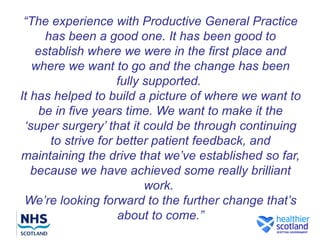“The experience with Productive General Practice
      has been a good one. It has been good to
    establish where we were in the first place and
   where we want to go and the change has been
                     fully supported.
It has helped to build a picture of where we want to
     be in five years time. We want to make it the
 ‘super surgery’ that it could be through continuing
       to strive for better patient feedback, and
maintaining the drive that we’ve established so far,
   because we have achieved some really brilliant
                           work.
 We’re looking forward to the further change that’s
                     about to come.”
 