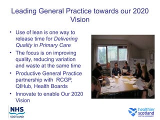 Leading General Practice towards our 2020
                 Vision
• Use of lean is one way to
  release time for Delivering
  Quality in Primary Care
• The focus is on improving
  quality, reducing variation
  and waste at the same time
• Productive General Practice
  partnership with RCGP,
  QIHub, Health Boards
• Innovate to enable Our 2020
  Vision
 