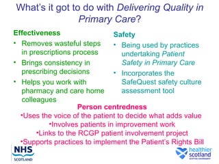 What’s it got to do with Delivering Quality in
                Primary Care?
Effectiveness                   Safety
• Removes wasteful steps        • Being used by practices
  in prescriptions process         undertaking Patient
• Brings consistency in            Safety in Primary Care
  prescribing decisions         • Incorporates the
• Helps you work with              SafeQuest safety culture
  pharmacy and care home           assessment tool
  colleagues
                     Person centredness
  •Uses the voice of the patient to decide what adds value
           •Involves patients in improvement work
       •Links to the RCGP patient involvement project
  •Supports practices to implement the Patient’s Rights Bill
 