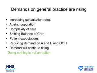 Demands on general practice are rising

•    Increasing consultation rates
•    Ageing population
•    Complexity of care
•    Shifting Balance of Care
•    Patient expectations
•    Reducing demand on A and E and OOH
•    Demand will continue rising
    Doing nothing is not an option
 