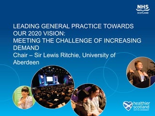 LEADING GENERAL PRACTICE TOWARDS
OUR 2020 VISION:
MEETING THE CHALLENGE OF INCREASING
DEMAND
Chair – Sir Lewis Ritchie, University of
Aberdeen
 