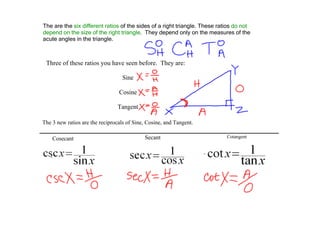 The are the six different ratios of the sides of a right triangle. These ratios do not 
depend on the size of the right triangle.  They depend only on the measures of the 
acute angles in the triangle.



 Three of these ratios you have seen before.  They are:

                                   Sine

                                 Cosine

                                Tangent

The 3 new ratios are the reciprocals of Sine, Cosine, and Tangent.

    Cosecant                                Secant                          Cotangent
 