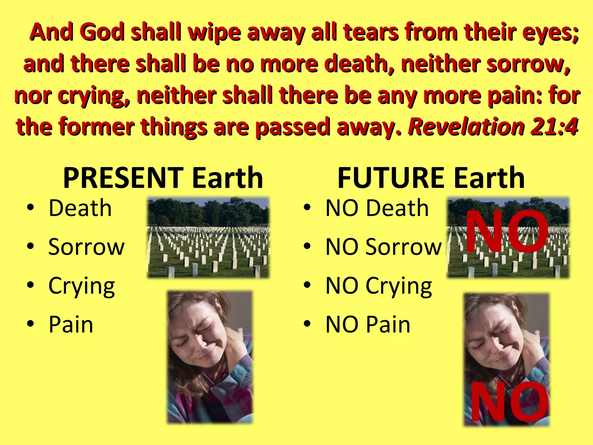PRESENT Earth Death Sorrow Crying Pain FUTURE Earth  NO Death NO Sorrow NO Crying NO Pain And God shall wipe away all tears from their eyes; and there shall be no more death, neither sorrow, nor crying, neither shall there be any more pain: for the former things are passed away.  Revelation 21:4 NO NO 