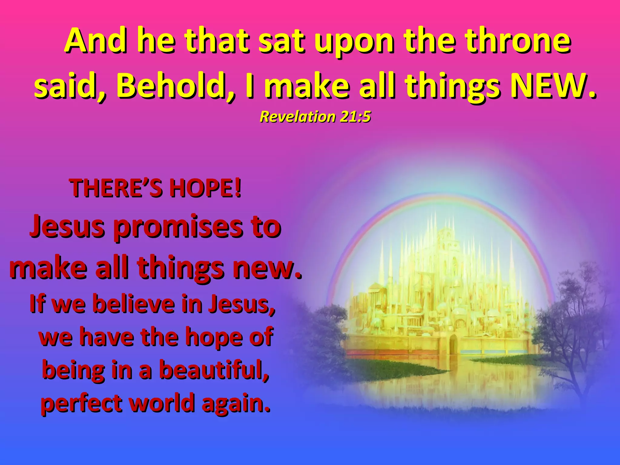 And he that sat upon the throne said, Behold, I make all things NEW.  Revelation 21:5 THERE’S HOPE! Jesus promises to make all things new. If we believe in Jesus,  we have the hope of being in a beautiful, perfect world again. 